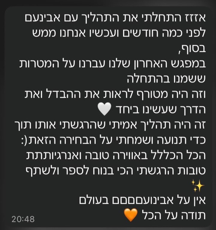 הודעת וואטסאפ ממתאמן: אזזז התחלתי את התהליך עם אבינעם לפני כמה חודשים ועכשיו אנחנו ממש בסוף, במפגש האחרון שלנו עברנו על המטרות ששמנו בהתחלה וזה היה מטורף לראות את ההבדל ואת הדרך שעשינו ביחד. זה היה תהליך אמיתי שהרגשתי אותו תוך כדי תנועה ושמחתי על הבחירה הזאת. הכל הכלל באווירה טובה ואנרגיותתת טובות הרגשתי הכי בנוח לספר ולשתף. אין על אבינועםםם בעולם, תודה על הכל