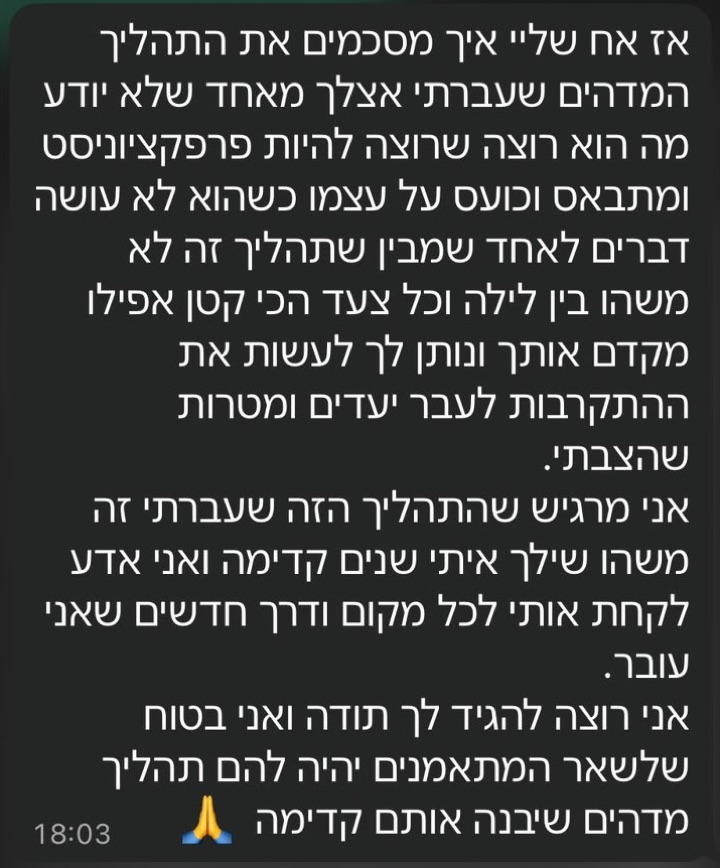 הודעת וואטסאפ ממתאמן: אז אח שליי איך מסכמים את התהליך המדהים שעברתי אצלך מאחד שלא יודע מה הוא רוצה שרוצה להיות פרפקציוניסט ומתבאס וכועס על עצמו כשהוא לא עושה דברים לאחד שמבין שתהליך זה לא משהו בין לילה וכל צעד הכי קטן אפילו מקדם אותך ונותן לך לעשות את ההתקרבות לעבר יעדים ומטרות שהצבתי. אני מרגיש שהתהליך הזה שעברתי זה משהו שילך איתי שנים קדימה ואני אדע לקחת אותי לכל מקום ודרך חדשים שאני עובר. אני רוצה להגיד לך תודה ואני בטוח שלשאר המתאמנים יהיה להם תהליך מדהים שיבנה אותם קדימה