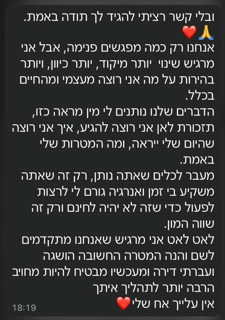 הודעת וואטסאפ ממתאמן: ובלי קשר רציתי להגיד לך תודה באמת. אנחנו רק כמה מפגשים פנימה, אבל אני מרגיש שינוי יותר מיקוד, יותר כיוון, ויותר בהירות על מה אני רוצה מעצמי ומהחיים בכלל. הדברים שלנו נותנים לי מין מראה כזו, תזכורת לאן אני רוצה להגיע, איך אני רוצה שהיום שלי ייראה, ומה המטרות שלי באמת. מעבר לכלים שאתה נותן, רק זה שאתה משקיע בי זמן ואנרגיה גורם לי לרצות לפעול כדי שזה לא יהיה לחינם ורק זה שווה המון. לאט לאט אני מרגיש שאנחנו מתקדמים לשם והנה המטרה החשובה הושגה ועברתי דירה ומעכשיו מבטיח להיות מחויב הרבה יותר לתהליך איתך. אין עלייך אח שלי