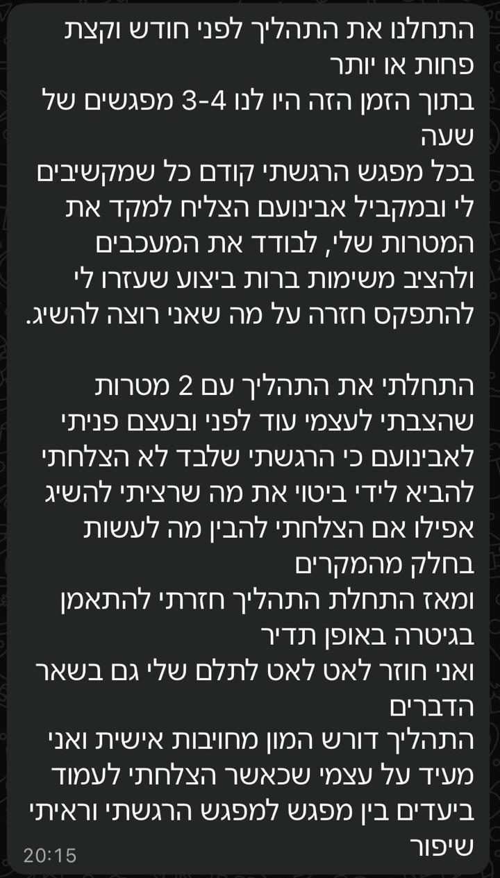 הודעת וואטסאפ ממתאמן: התחלנו את התהליך לפני חודש וקצת פחות או יותר. בתוך הזמן הזה היו לנו 3-4 מפגשים של שעה. בכל מפגש הרגשתי קודם כל שמקשיבים לי ובמקביל אבינועם הצליח למקד את המטרות שלי, לבודד את המעכבים ולהציב משימות ברות ביצוע שעזרו לי להתפקס חזרה על מה שאני רוצה להשיג. התחלתי את התהליך עם 2 מטרות שהצבתי לעצמי עוד לפני ובעצם פניתי לאבינועם כי הרגשתי שלבד לא הצלחתי להביא לידי ביטוי את מה שרציתי להשיג אפילו אם הצלחתי להבין מה לעשות בחלק מהמקרים. ומאז התחלת התהליך חזרתי להתאמן בגיטרה באופן תדיר ואני חוזר לאט לאט לתלם שלי גם בשאר הדברים. התהליך דורש המון מחויבות אישית ואני מעיד על עצמי שכאשר הצלחתי לעמוד ביעדים בין מפגש למפגש הרגשתי וראיתי שיפור