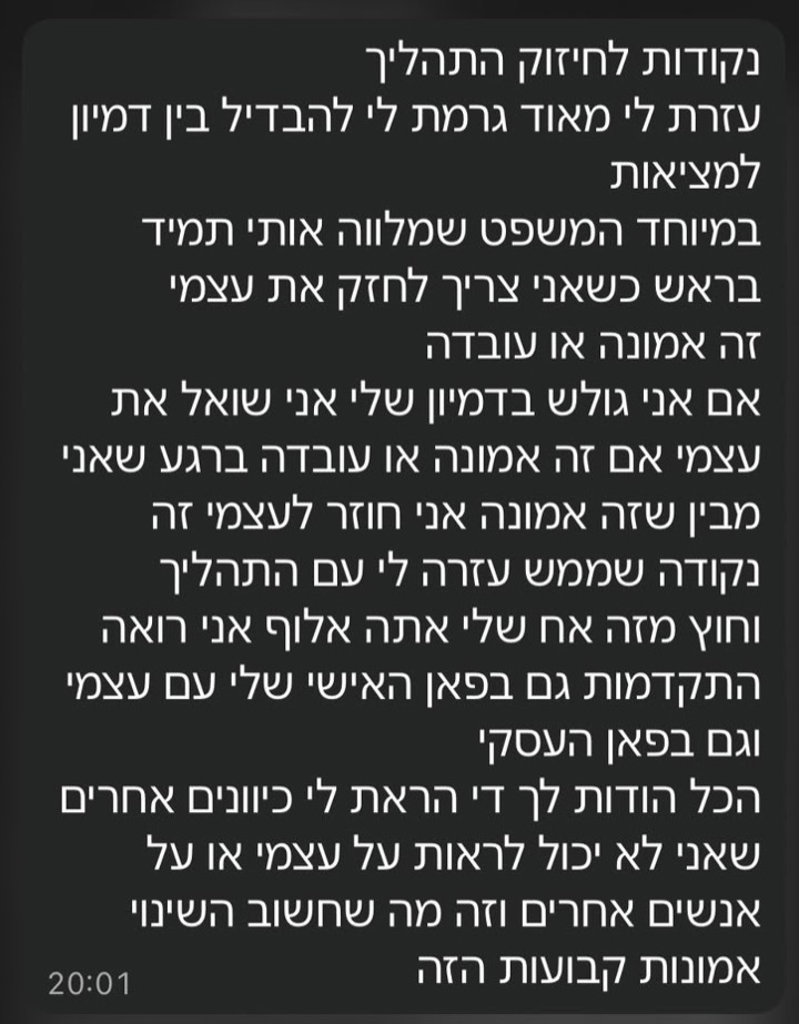 הודעת וואטסאפ ממתאמן: נקודות לחיזוק התהליך: עזרת לי מאוד גרמת לי להבדיל בין דמיון למציאות, במיוחד המשפט שמלווה אותי תמיד בראש כשאני צריך לחזק את עצמי - זה אמונה או עובדה. אם אני גולש בדמיון שלי אני שואל את עצמי אם זה אמונה או עובדה ברגע שאני מבין שזה אמונה אני חוזר לעצמי. זה נקודה שממש עזרה לי עם התהליך. וחוץ מזה אח שלי אתה אלוף אני רואה התקדמות גם בפאן האישי שלי עם עצמי וגם בפאן העסקי. הכל הודות לך די הראת לי כיוונים אחרים שאני לא יכול לראות על עצמי או על אנשים אחרים וזה מה שחשוב השינוי אמונות קבועות הזה