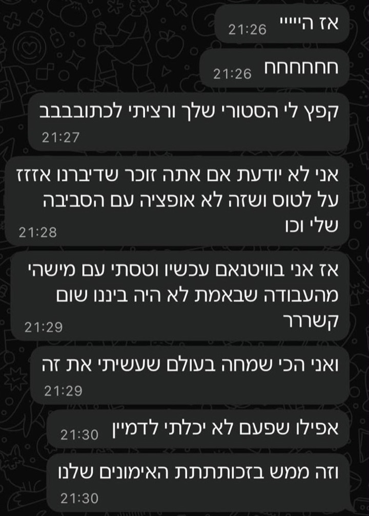 הודעת וואטסאפ ממתאמנת: אז הייי, חחחחחח, קפץ לי הסטורי שלך ורציתי לכתובבבב. אני לא יודעת אם אתה זוכר שדיברנו אזזז על לטוס ושזה לא אופציה עם הסביבה שלי וכו. אז אני בוויטנאם עכשיו וטסתי עם מישהי מהעבודה שבאמת לא היה בינינו שום קשררר. ואני הכי שמחה בעולם שעשיתי את זה. אפילו שפעם לא יכלתי לדמיין. וזה ממש בזכותתתת האימונים שלנו
